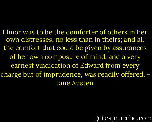 Elinor was to be the comforter of others in her own distresses, no less than in theirs; and all the comfort that could be given by assurances of her own composure of mind, and a very earnest vindication of Edward from every charge but of imprudence, was readily offered. - Jane Austen