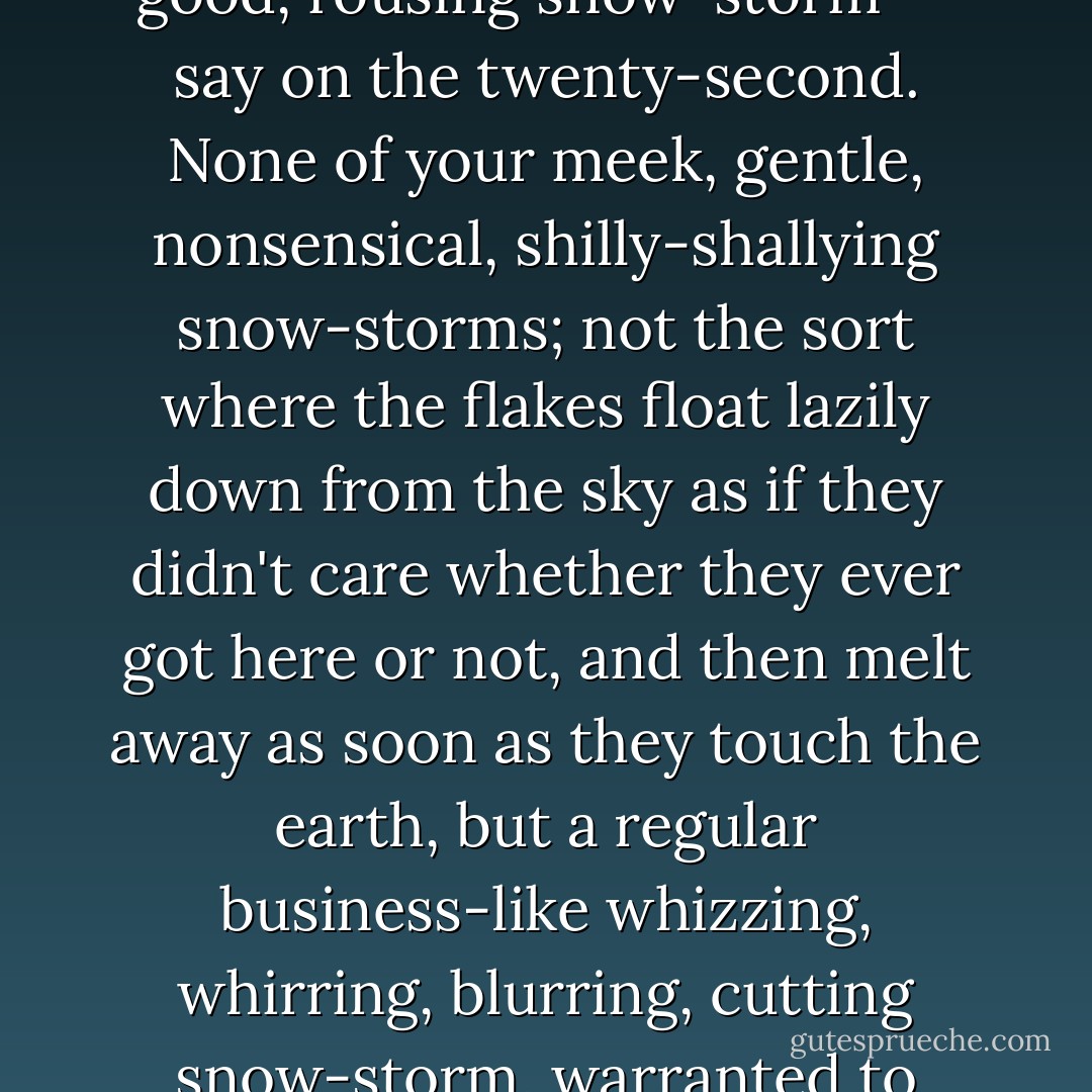 Please drop a note to the clerk of the weather, and have a good, rousing snow-storm -- say on the twenty-second. None of your meek, gentle, nonsensical, shilly-shallying snow-storms; not the sort where the flakes float lazily down from the sky as if they didn't care whether they ever got here or not, and then melt away as soon as they touch the earth, but a regular business-like whizzing, whirring, blurring, cutting snow-storm, warranted to freeze and stay on!  - Kate Douglas Wiggin