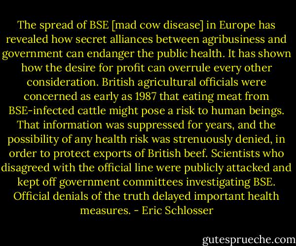 The spread of BSE [mad cow disease] in Europe has revealed how secret alliances between agribusiness and government can endanger the public health. It has shown how the desire for profit can overrule every other consideration. British agricultural officials were concerned as early as 1987 that eating meat from BSE-infected cattle might pose a risk to human beings. That information was suppressed for years, and the possibility of any health risk was strenuously denied, in order to protect exports of British beef. Scientists who disagreed with the official line were publicly attacked and kept off government committees investigating BSE. Official denials of the truth delayed important health measures. - Eric Schlosser