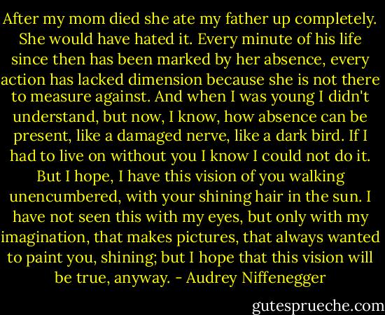After my mom died she ate my father up completely. She would have hated it. Every minute of his life since then has been marked by her absence, every action has lacked dimension because she is not there to measure against. And when I was young I didn't understand, but now, I know, how absence can be present, like a damaged nerve, like a dark bird. If I had to live on without you I know I could not do it. But I hope, I have this vision of you walking unencumbered, with your shining hair in the sun. I have not seen this with my eyes, but only with my imagination, that makes pictures, that always wanted to paint you, shining; but I hope that this vision will be true, anyway. - Audrey Niffenegger