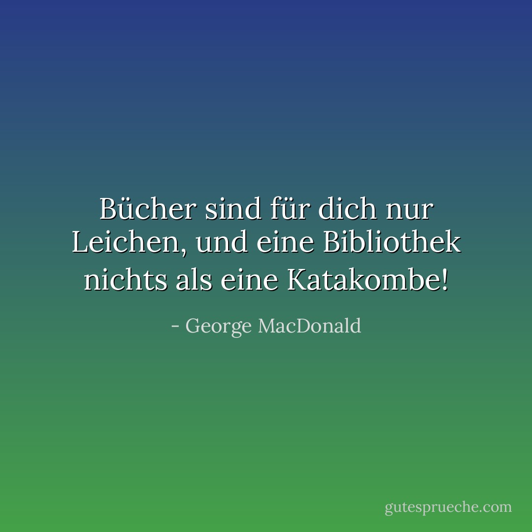 Bücher sind für dich nur Leichen, und eine Bibliothek nichts als eine Katakombe! - George MacDonald<