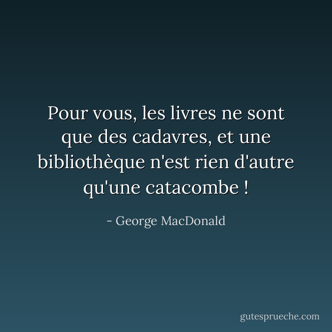 Pour vous, les livres ne sont que des cadavres, et une bibliothèque n'est rien d'autre qu'une catacombe ! - George MacDonald