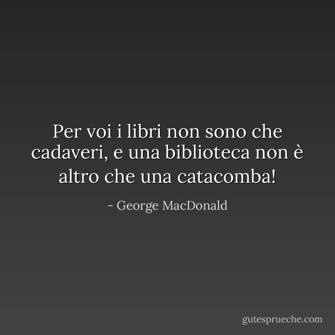 Per voi i libri non sono che cadaveri, e una biblioteca non è altro che una catacomba! - George MacDonald