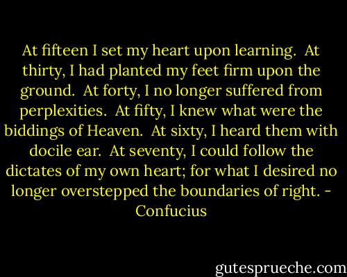At fifteen I set my heart upon learning. <br />At thirty, I had planted my feet firm upon the ground. <br />At forty, I no longer suffered from perplexities. <br />At fifty, I knew what were the biddings of Heaven. <br />At sixty, I heard them with docile ear. <br />At seventy, I could follow the dictates of my own heart; for what I desired no longer overstepped the boundaries of right. - Confucius