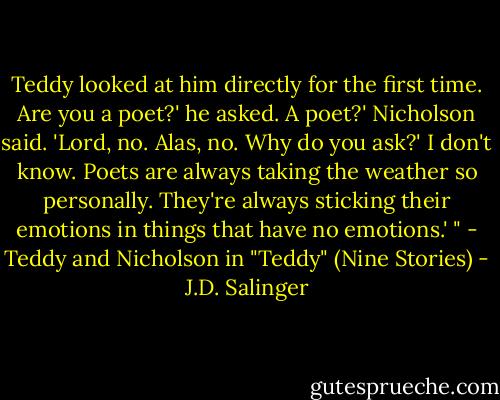 Teddy looked at him directly for the first time.<br />Are you a poet?' he asked.<br />A poet?' Nicholson said. 'Lord, no. Alas, no. Why do you ask?'<br />I don't know. Poets are always taking the weather so personally. They're always sticking their emotions in things that have no emotions.' "<br />- Teddy and Nicholson in "Teddy" (Nine Stories) - J.D. Salinger