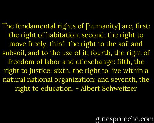 The fundamental rights of [humanity] are, first: the right of habitation; second, the right to move freely; third, the right to the soil and subsoil, and to the use of it; fourth, the right of freedom of labor and of exchange; fifth, the right to justice; sixth, the right to live within a natural national organization; and seventh, the right to education. - Albert Schweitzer