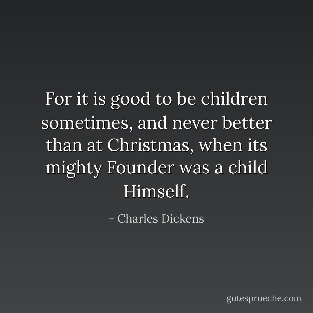 For it is good to be children sometimes, and never better than at Christmas, when its mighty Founder was a child Himself. - Charles Dickens