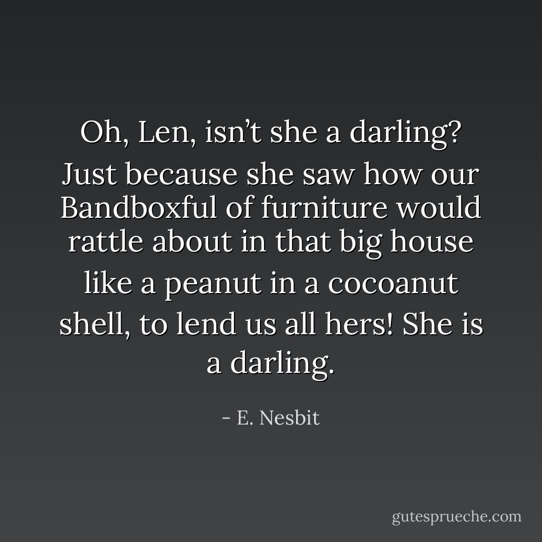 Oh, Len, isn’t she a darling? Just because she saw how our Bandboxful of furniture would rattle about in that big house like a peanut in a cocoanut shell, to lend us all hers! She is a darling. - E. Nesbit