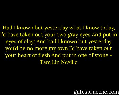 Had I known but yesterday what I know today,<br />I’d have taken out your two gray eyes<br />And put in eyes of clay;<br />And had I known but yesterday you’d be no more my own<br />I’d have taken out your heart of flesh<br />And put in one of stone - Tam Lin Neville