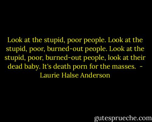 Look at the stupid, poor people. Look at the stupid, poor, burned-out people. Look at the stupid, poor, burned-out people, look at their dead baby. It's death porn for the masses.  - Laurie Halse Anderson