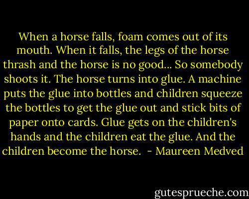 When a horse falls, foam comes out of its mouth. When it falls, the legs of the horse thrash and the horse is no good... So somebody shoots it. The horse turns into glue. A machine puts the glue into bottles and children squeeze the bottles to get the glue out and stick bits of paper onto cards. Glue gets on the children's hands and the children eat the glue. And the children become the horse.  - Maureen Medved