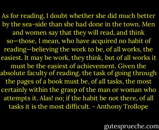 As for reading, I doubt whether she did much better by the sea-side than she had done in the town. Men and women say that they will read, and think so—those, I mean, who have acquired no habit of reading—believing the work to be, of all works, the easiest. It may be work, they think, but of all works it must be the easiest of achievement. Given the absolute faculty of reading, the task of going through the pages of a book must be, of all tasks, the most certainly within the grasp of the man or woman who attempts it. Alas! no; if the habit be not there, of all tasks it is the most difficult. - Anthony Trollope