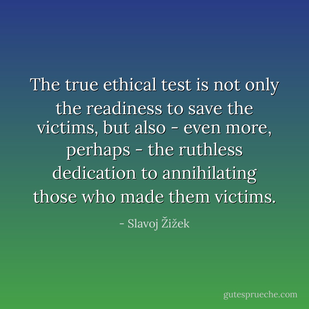 The true ethical test is not only the readiness to save the victims, but also - even more, perhaps - the ruthless dedication to annihilating those who made them victims. - Slavoj Žižek
