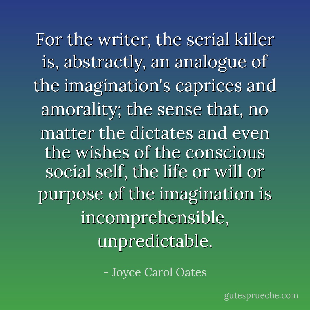 For the writer, the serial killer is, abstractly, an analogue of the imagination's caprices and amorality; the sense that, no matter the dictates and even the wishes of the conscious social self, the life or will or purpose of the imagination is incomprehensible, unpredictable. - Joyce Carol Oates