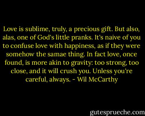 Love is sublime, truly, a precious gift. But also, alas, one of God's little pranks. It's naive of you to confuse love with happiness, as if they were somehow the samae thing. In fact love, once found, is more akin to gravity: too strong, too close, and it will crush you. Unless you're careful, always. - Wil McCarthy
