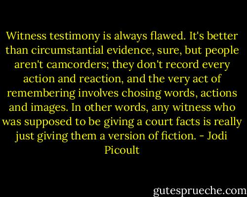 Witness testimony is always flawed. It's better than circumstantial evidence, sure, but people aren't camcorders; they don't record every action and reaction, and the very act of remembering involves chosing words, actions and images. In other words, any witness who was supposed to be giving a court facts is really just giving them a version of fiction. - Jodi Picoult