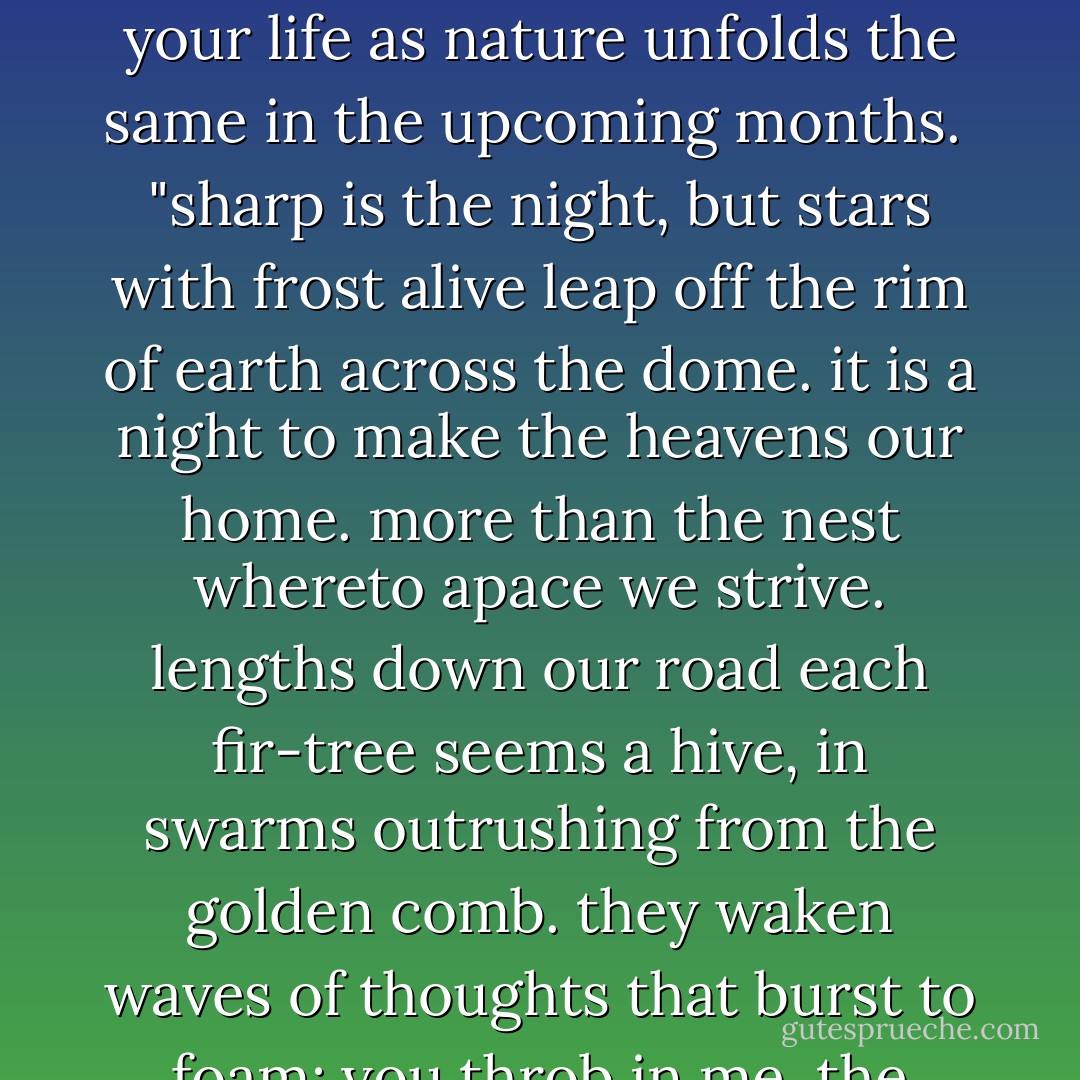 just got back from a beautiful eve of winter solstice snowshoeing. my heart was lost and enlivened by both the hush of the mountainous snow world and a very fun irreverence with friends. i shared a solstice quote but did not share this one.<br /><br />so in the spirit of the year--happy solistice! may there be ever present and growing light in your life as nature unfolds the same in the upcoming months.<br /><br />"sharp is the night, but stars with frost alive leap off the rim of earth across the dome. it is a night to make the heavens our home. more than the nest whereto apace we strive. lengths down our road each fir-tree seems a hive, in swarms outrushing from the golden comb. they waken waves of thoughts that burst to foam: you throb in me, the dead revive. yon mantle clothes us: there, past mortal breath, life glistens on the river of death. it folds us, flesh and dust; and have we knelt, or never knelt, or eyed as kine the springs of radiance, the radiance enrings: and this is the soul's haven to have felt." --from _winter heavens_ - George Meredith