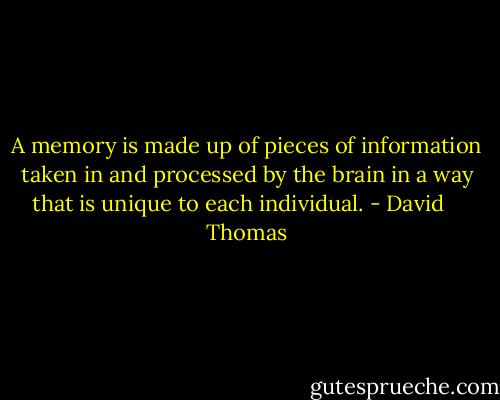 A memory is made up of pieces of information taken in and processed by the brain in a way that is unique to each individual. - David    Thomas