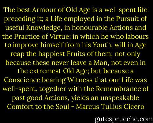 The best Armour of Old Age is a well spent life preceding it; a Life employed in the Pursuit of useful Knowledge, in honourable Actions and the Practice of Virtue; in which he who labours to improve himself from his Youth, will in Age reap the happiest Fruits of them; not only because these never leave a Man, not even in the extremest Old Age; but because a Conscience bearing Witness that our Life was well-spent, together with the Remembrance of past good Actions, yields an unspeakable Comfort to the Soul - Marcus Tullius Cicero