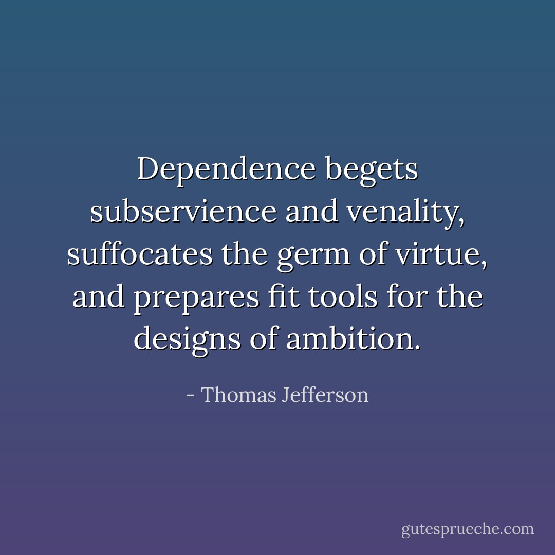 Dependence begets subservience and venality, suffocates the germ of virtue, and prepares fit tools for the designs of ambition. - Thomas Jefferson
