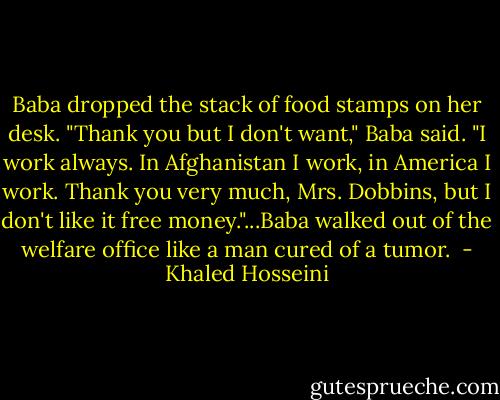 Baba dropped the stack of food stamps on her desk. "Thank you but I don't want," Baba said. "I work always. In Afghanistan I work, in America I work. Thank you very much, Mrs. Dobbins, but I don't like it free money."...Baba walked out of the welfare office like a man cured of a tumor.  - Khaled Hosseini