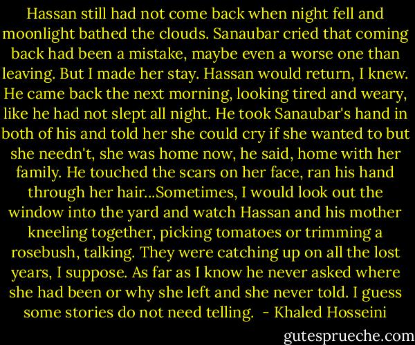 Hassan still had not come back when night fell and moonlight bathed the clouds. Sanaubar cried that coming back had been a mistake, maybe even a worse one than leaving. But I made her stay. Hassan would return, I knew. He came back the next morning, looking tired and weary, like he had not slept all night. He took Sanaubar's hand in both of his and told her she could cry if she wanted to but she needn't, she was home now, he said, home with her family. He touched the scars on her face, ran his hand through her hair...Sometimes, I would look out the window into the yard and watch Hassan and his mother kneeling together, picking tomatoes or trimming a rosebush, talking. They were catching up on all the lost years, I suppose. As far as I know he never asked where she had been or why she left and she never told. I guess some stories do not need telling.  - Khaled Hosseini