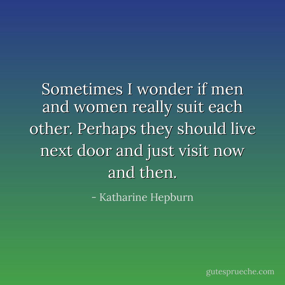 Sometimes I wonder if men and women really suit each other. Perhaps they should live next door and just visit now and then. - Katharine Hepburn