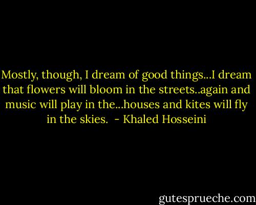 Mostly, though, I dream of good things...I dream that flowers will bloom in the streets..again and music will play in the...houses and kites will fly in the skies.  - Khaled Hosseini