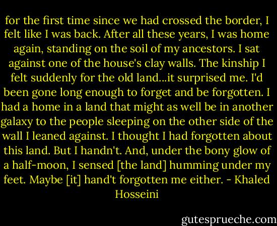 for the first time since we had crossed the border, I felt like I was back. After all these years, I was home again, standing on the soil of my ancestors. I sat against one of the house's clay walls. The kinship I felt suddenly for the old land...it surprised me. I'd been gone long enough to forget and be forgotten. I had a home in a land that might as well be in another galaxy to the people sleeping on the other side of the wall I leaned against. I thought I had forgotten about this land. But I handn't. And, under the bony glow of a half-moon, I sensed [the land] humming under my feet. Maybe [it] hand't forgotten me either. - Khaled Hosseini