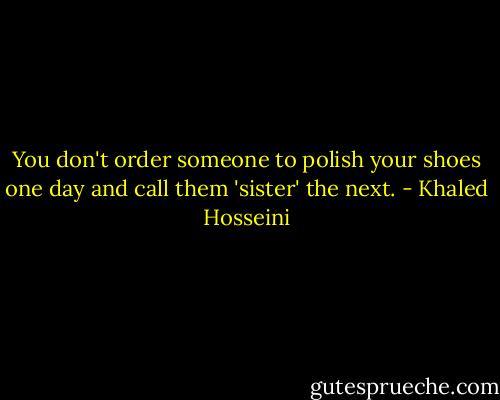 You don't order someone to polish your shoes one day and call them 'sister' the next. - Khaled Hosseini