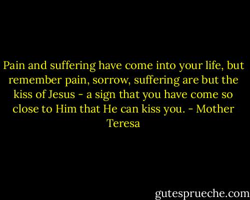 Pain and suffering have come into your life, but remember pain, sorrow, suffering are but the kiss of Jesus - a sign that you have come so close to Him that He can kiss you. - Mother Teresa