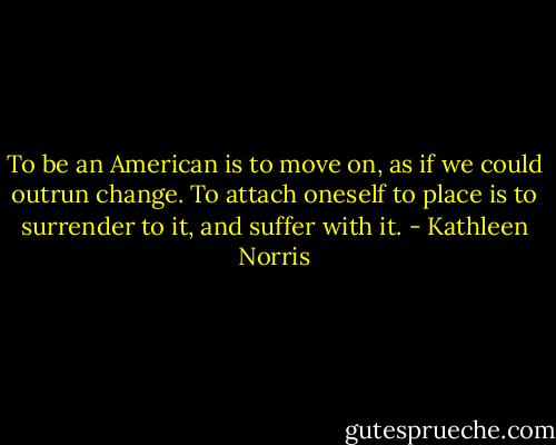 To be an American is to move on, as if we could outrun change. To attach oneself to place is to surrender to it, and suffer with it. - Kathleen Norris