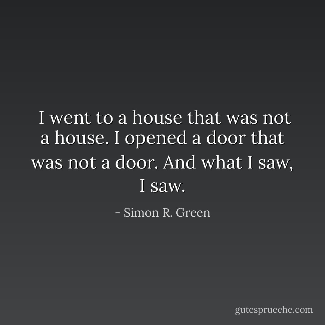  I went to a house that was not a house. I opened a door that was not a door. And what I saw, I saw. - Simon R. Green