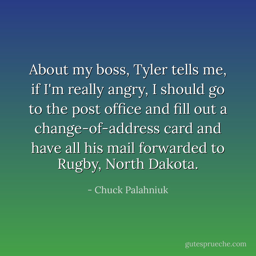 About my boss, Tyler tells me, if I'm really angry, I should go to the post office and fill out a change-of-address card and have all his mail forwarded to Rugby, North Dakota. - Chuck Palahniuk