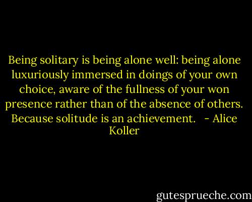 Being solitary is being alone well: being alone luxuriously immersed in doings of your own choice, aware of the fullness of your won presence rather than of the absence of others. Because solitude is an achievement. <br /> - Alice Koller