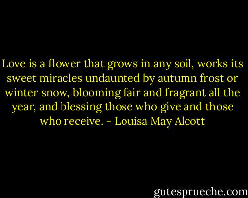 Love is a flower that grows in any soil, works its sweet miracles undaunted by autumn frost or winter snow, blooming fair and fragrant all the year, and blessing those who give and those who receive. - Louisa May Alcott