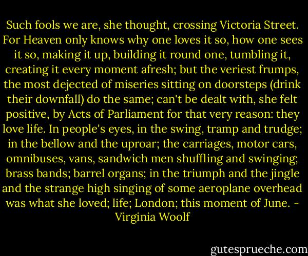 Such fools we are, she thought, crossing Victoria Street. For Heaven only knows why one loves it so, how one sees it so, making it up, building it round one, tumbling it, creating it every moment afresh; but the veriest frumps, the most dejected of miseries sitting on doorsteps (drink their downfall) do the same; can't be dealt with, she felt positive, by Acts of Parliament for that very reason: they love life. In people's eyes, in the swing, tramp and trudge; in the bellow and the uproar; the carriages, motor cars, omnibuses, vans, sandwich men shuffling and swinging; brass bands; barrel organs; in the triumph and the jingle and the strange high singing of some aeroplane overhead was what she loved; life; London; this moment of June. - Virginia Woolf