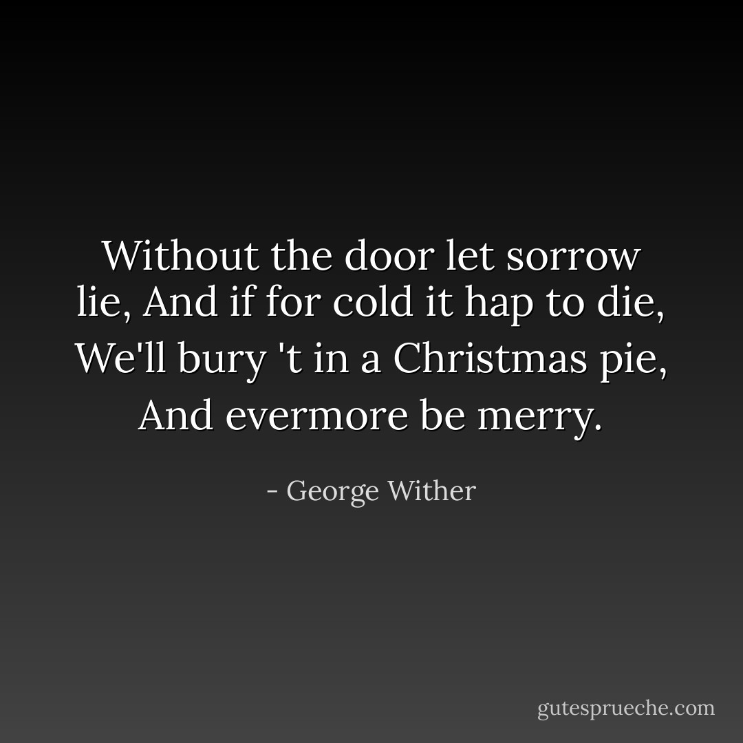Without the door let sorrow lie,<br />And if for cold it hap to die,<br />We'll bury 't in a Christmas pie,<br />And evermore be merry. - George Wither