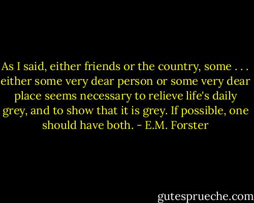 As I said, either friends or the country, some . . . either some very dear person or some very dear place seems necessary to relieve life's daily grey, and to show that it is grey. If possible, one should have both. - E.M. Forster
