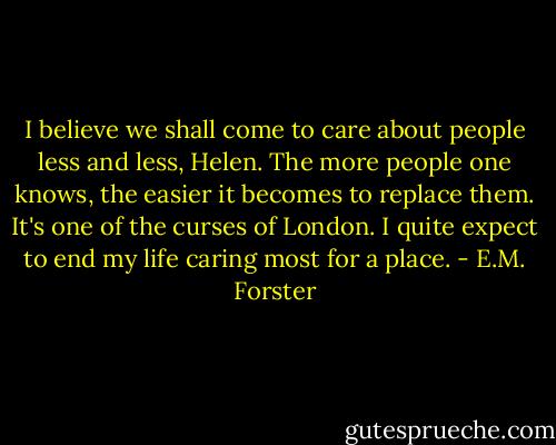 I believe we shall come to care about people less and less, Helen. The more people one knows, the easier it becomes to replace them. It's one of the curses of London. I quite expect to end my life caring most for a place. - E.M. Forster