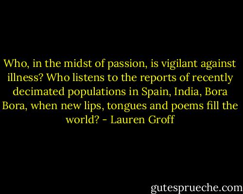 Who, in the midst of passion, is vigilant against illness? Who listens to the reports of recently decimated populations in Spain, India, Bora Bora, when new lips, tongues and poems fill the world? - Lauren Groff