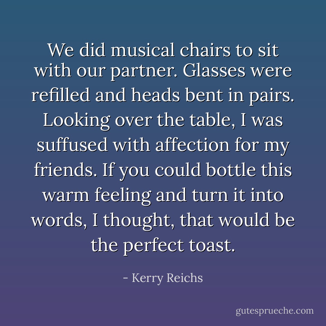 We did musical chairs to sit with our partner. Glasses were refilled and heads bent in pairs. Looking over the table, I was suffused with affection for my friends. If you could bottle this warm feeling and turn it into words, I thought, that would be the perfect toast. - Kerry Reichs