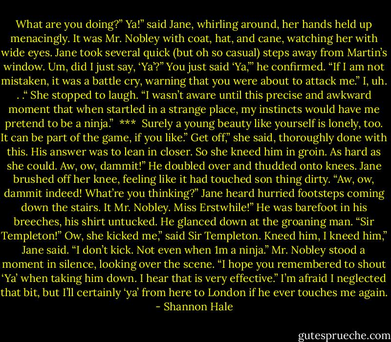 What are you doing?”<br />Ya!” said Jane, whirling around, her hands held up menacingly.<br />It was Mr. Nobley with coat, hat, and cane, watching her with wide eyes. Jane took several quick (but oh so casual) steps away from Martin’s window.<br />Um, did I just say, ‘Ya’?”<br />You just said ‘Ya,”’ he confirmed. “If I am not mistaken, it was a battle cry, warning that you were about to attack me.”<br />I, uh. . .“ She stopped to laugh. “I wasn’t aware until this precise and awkward moment that when startled in a strange place, my instincts would have me pretend to be a ninja.”<br /><br />***<br /><br />Surely a young beauty like yourself is lonely, too. It can be part of the game, if you like.”<br />Get off,” she said, thoroughly done with this.<br />His answer was to lean in closer. So she kneed him in groin. As hard as she could.<br />Aw, ow, dammit!” He doubled over and thudded onto knees.<br />Jane brushed off her knee, feeling like it had touched son thing dirty. “Aw, ow, dammit indeed! What’re you thinking?”<br />Jane heard hurried footsteps coming down the stairs. It Mr. Nobley.<br />Miss Erstwhile!” He was barefoot in his breeches, his shirt untucked. He glanced down at the groaning man. “Sir Templeton!”<br />Ow, she kicked me,” said Sir Templeton.<br />Kneed him, I kneed him,” Jane said. “I don’t kick. Not even when 1m a ninja.”<br />Mr. Nobley stood a moment in silence, looking over the scene. “I hope you<br />remembered to shout ‘Ya’ when taking him down. I hear that is very effective.”<br />I’m afraid I neglected that bit, but I’ll certainly ‘ya’ from here to London if he ever touches me again. - Shannon Hale