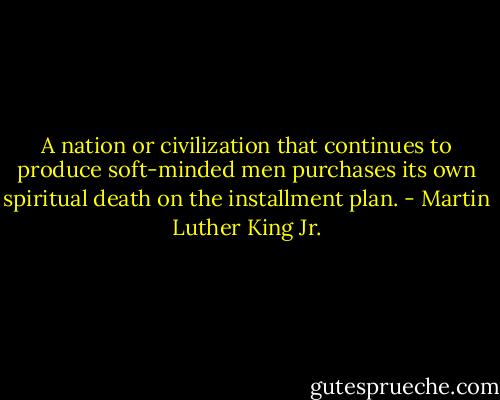 A nation or civilization that continues to produce soft-minded men purchases its own spiritual death on the installment plan. - Martin Luther King Jr.