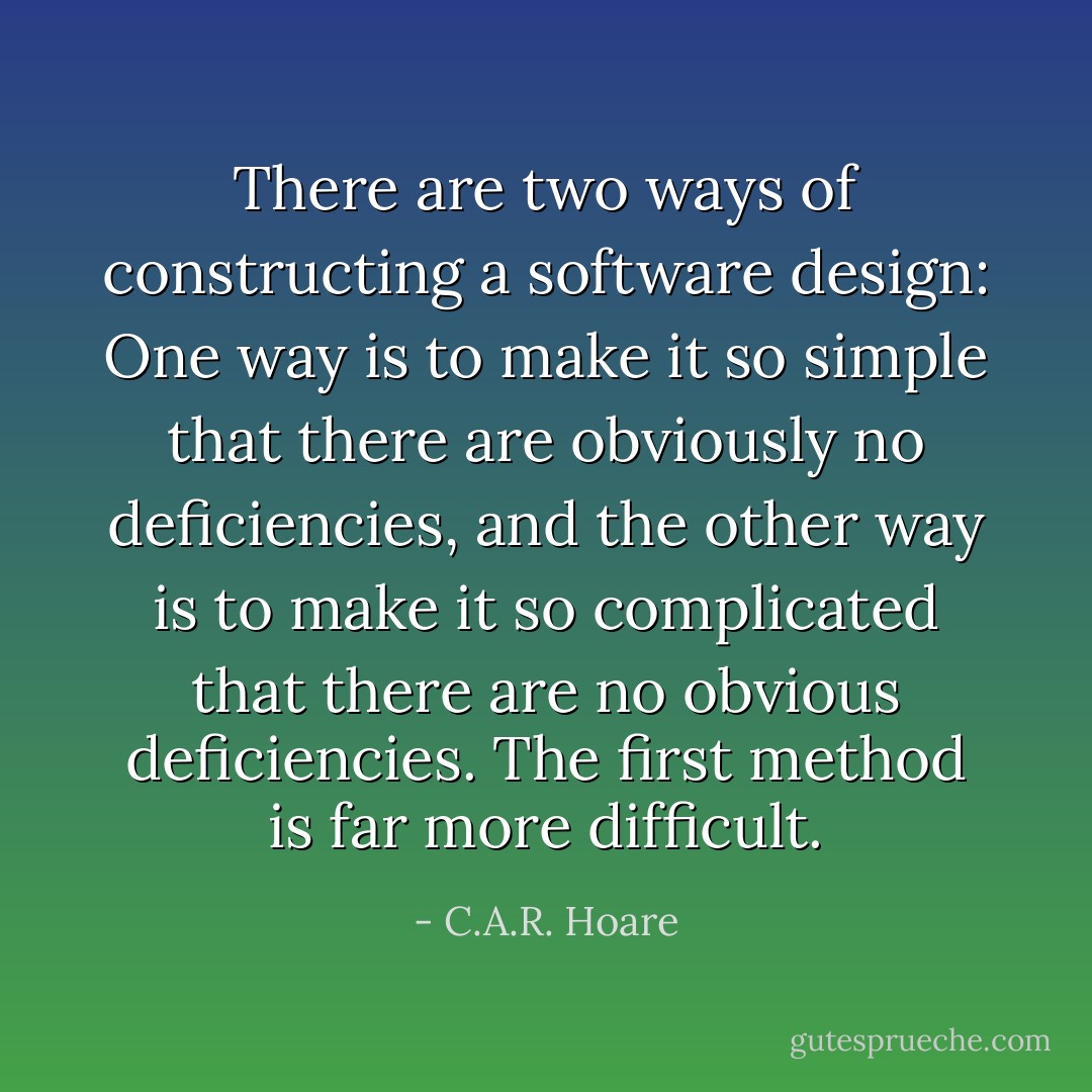 There are two ways of constructing a software design: One way is to make it so simple that there are obviously no deficiencies, and the other way is to make it so complicated that there are no obvious deficiencies. The first method is far more difficult. - C.A.R. Hoare