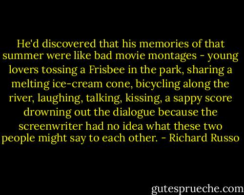 He'd discovered that his memories of that summer were like bad movie montages - young lovers tossing a Frisbee in the park, sharing a melting ice-cream cone, bicycling along the river, laughing, talking, kissing, a sappy score drowning out the dialogue because the screenwriter had no idea what these two people might say to each other. - Richard Russo