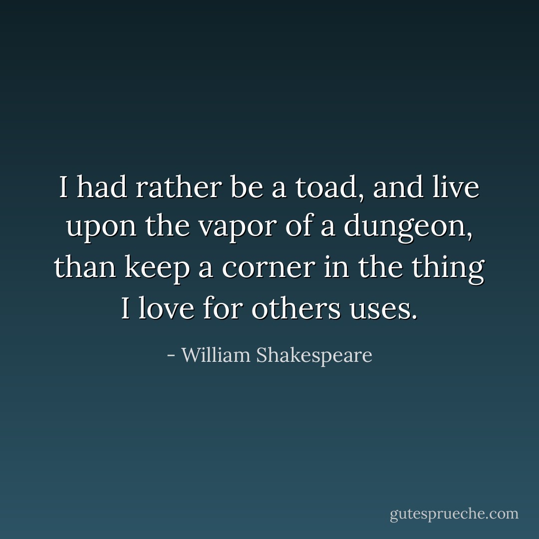 I had rather be a toad, and live upon the vapor of a dungeon, than keep a corner in the thing I love for others uses. - William Shakespeare