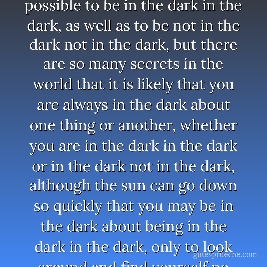 The phrase "in the dark," as I'm sure you know, can refer not only to one's shadowy surroundings, but also to the shadowy secrets of which one might be unaware. Every day, the sun goes down over all these secrets, and so everyone is in the dark in one way or another. If you are sunbathing in a park, for instance, but you do not know that a locked cabinet is buried fifty feet beneath your blanket, then you are in the dark even though you are not actually in the dark, whereas if you are on a midnight hike, knowing full well that several ballerinas are following close behind you, then you are not in the dark even if you are in fact in the dark. Of course, it is quite possible to be in the dark in the dark, as well as to be not in the dark not in the dark, but there are so many secrets in the world that it is likely that you are always in the dark about one thing or another, whether you are in the dark in the dark or in the dark not in the dark, although the sun can go down so quickly that you may be in the dark about being in the dark in the dark, only to look around and find yourself no longer in the dark about being in the dark in the dark, but in the dark in the dark nonetheless, not only because of the dark, but because of the ballerinas in the dark, who are not in the dark about the dark, but also not in the dark about the locked cabinet, and you may be in the dark about the ballerinas digging up the locked cabinet in the dark, even though you are no longer in the dark about being in the dark, and so you are in fact in the dark about being in the dark, even though you are not in the dark about being in the dark, and so you may fall into the hole that the ballerinas have dug, which is dark, in the dark, and in the park. - Lemony Snicket