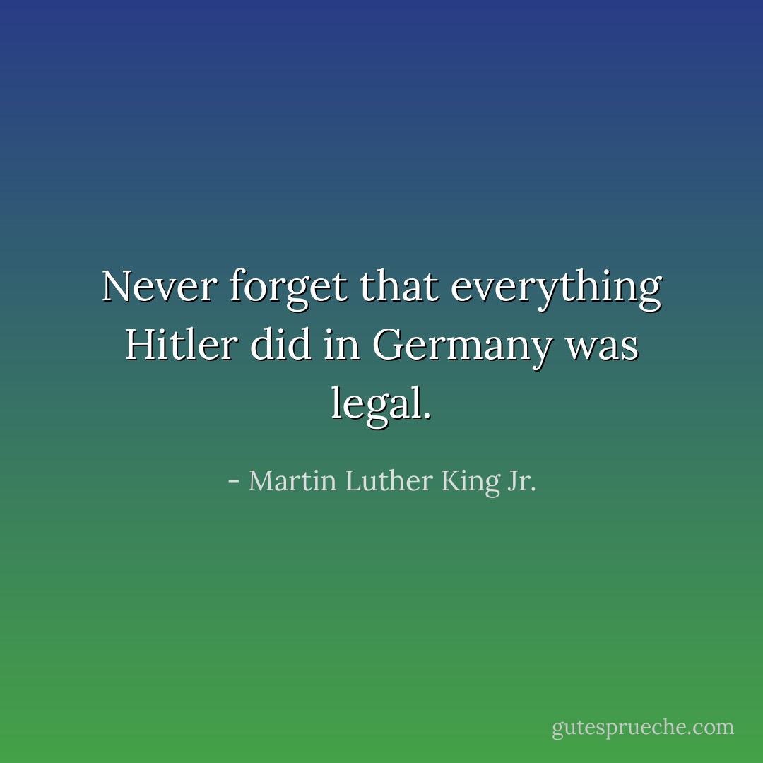 Never forget that everything Hitler did in Germany was legal. - Martin Luther King Jr.