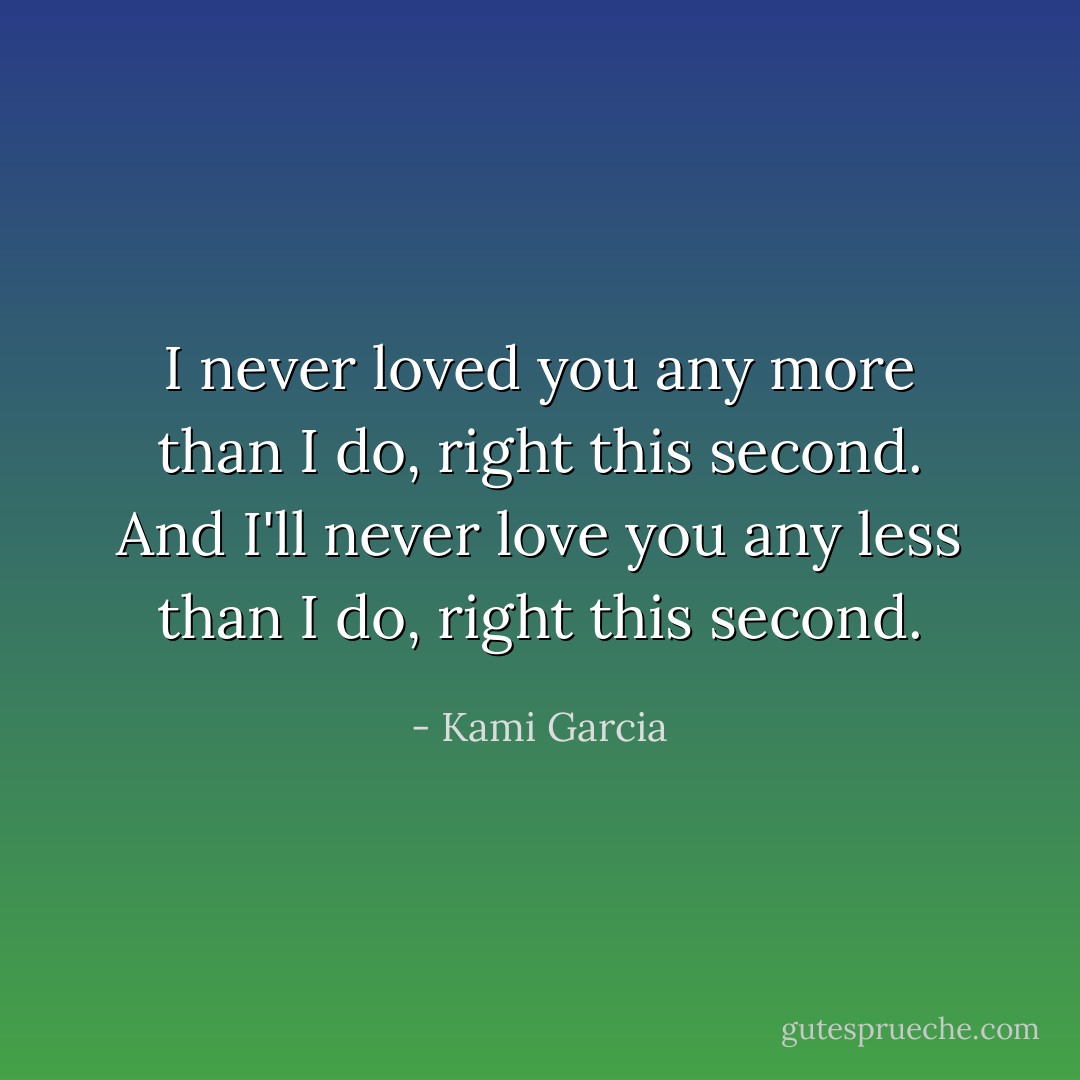 I never loved you any more than I do, right this second. And I'll never love you any less than I do, right this second. - Kami Garcia